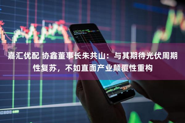 嘉汇优配 协鑫董事长朱共山：与其期待光伏周期性复苏，不如直面产业颠覆性重构