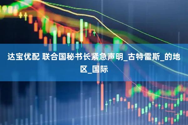 达宝优配 联合国秘书长紧急声明_古特雷斯_的地区_国际