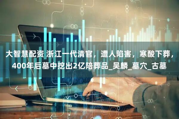 大智慧配资 浙江一代清官，遭人陷害，寒酸下葬，400年后墓中挖出2亿陪葬品_吴麟_墓穴_古墓