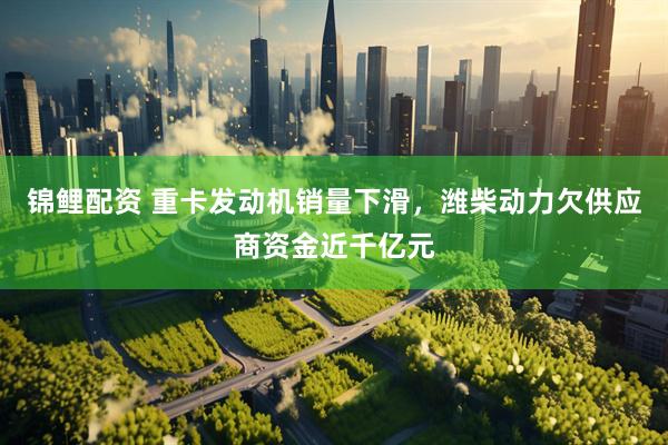 锦鲤配资 重卡发动机销量下滑，潍柴动力欠供应商资金近千亿元