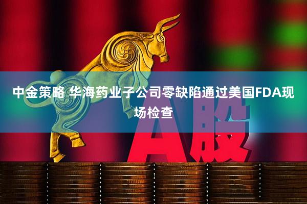 中金策略 华海药业子公司零缺陷通过美国FDA现场检查