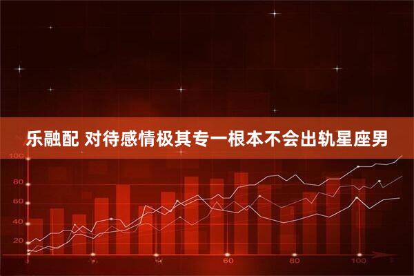 乐融配 对待感情极其专一根本不会出轨星座男