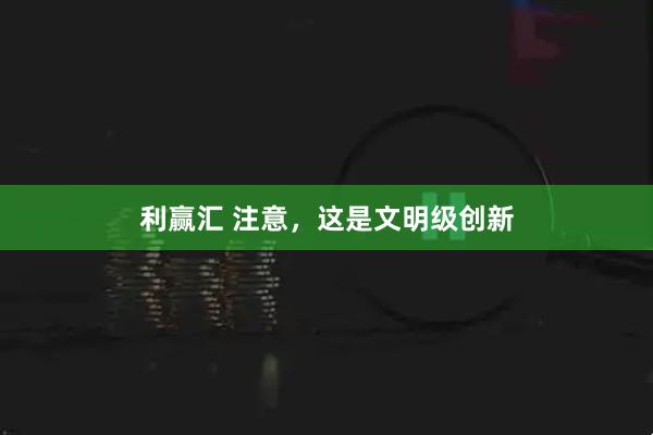 利赢汇 注意，这是文明级创新