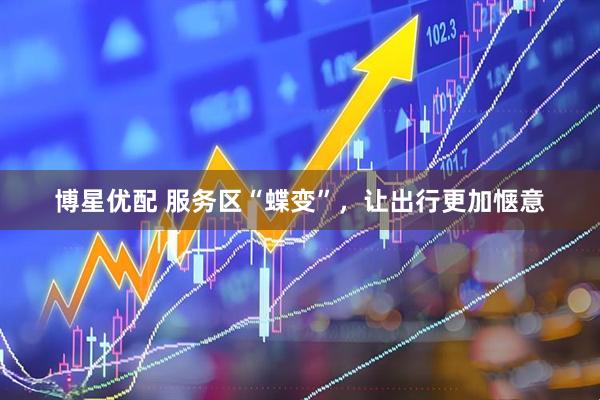 博星优配 服务区“蝶变”，让出行更加惬意