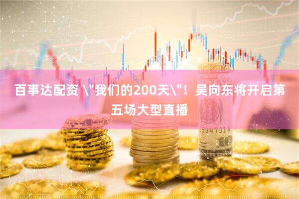百事达配资 ＂我们的200天＂！吴向东将开启第五场大型直播