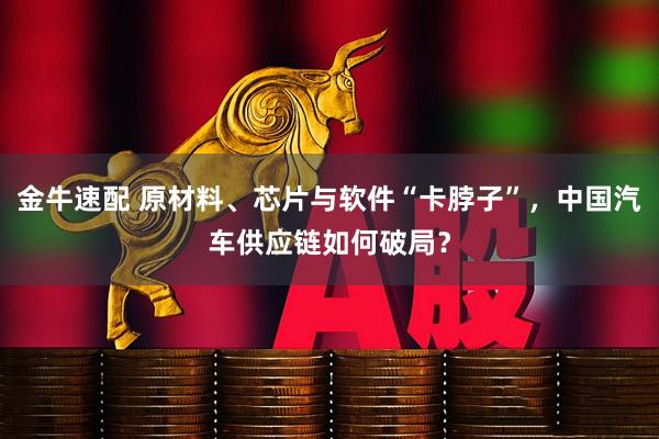 金牛速配 原材料、芯片与软件“卡脖子”，中国汽车供应链如何破局？