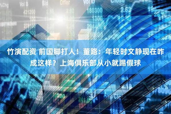 竹演配资 前国脚打人！董路：年轻时文静现在咋成这样？上海俱乐部从小就踢假球